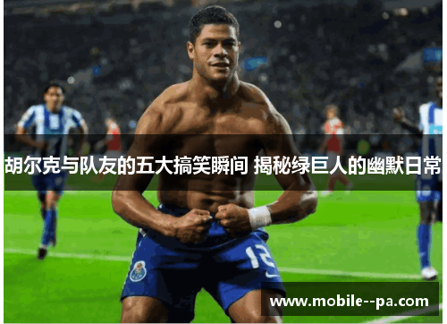 胡尔克与队友的五大搞笑瞬间 揭秘绿巨人的幽默日常 胡尔克与队友的五大搞笑瞬间 揭秘绿巨人的幽默日常