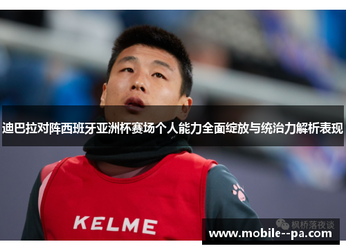 迪巴拉对阵西班牙亚洲杯赛场个人能力全面绽放与统治力解析表现 迪巴拉对阵西班牙亚洲杯赛场个人能力全面绽放与统治力解析表现